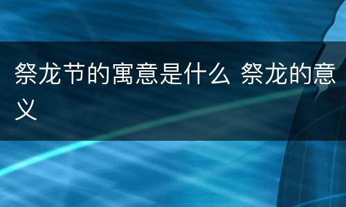 祭龙节的寓意是什么 祭龙的意义