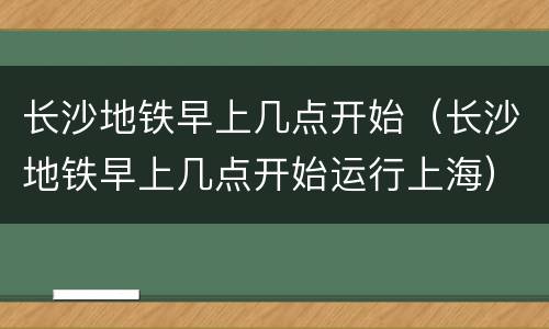 长沙地铁早上几点开始（长沙地铁早上几点开始运行上海）