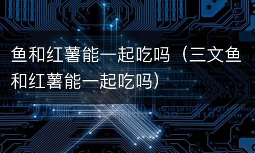 鱼和红薯能一起吃吗（三文鱼和红薯能一起吃吗）