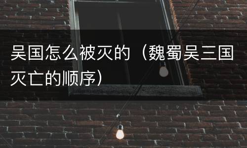 吴国怎么被灭的（魏蜀吴三国灭亡的顺序）