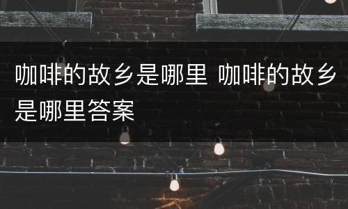 咖啡的故乡是哪里 咖啡的故乡是哪里答案