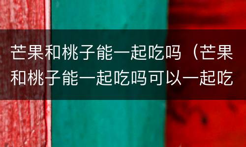 芒果和桃子能一起吃吗（芒果和桃子能一起吃吗可以一起吃吗）
