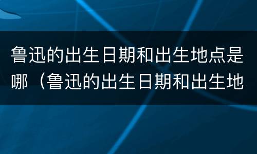 鲁迅的出生日期和出生地点是哪（鲁迅的出生日期和出生地点是哪一年）