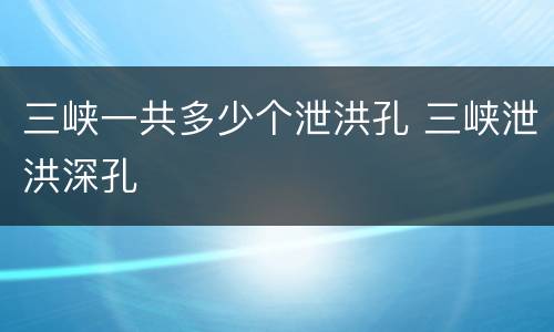三峡一共多少个泄洪孔 三峡泄洪深孔