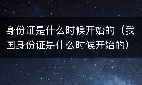 身份证是什么时候开始的（我国身份证是什么时候开始的）