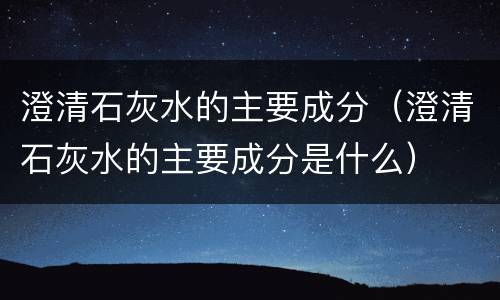 澄清石灰水的主要成分（澄清石灰水的主要成分是什么）