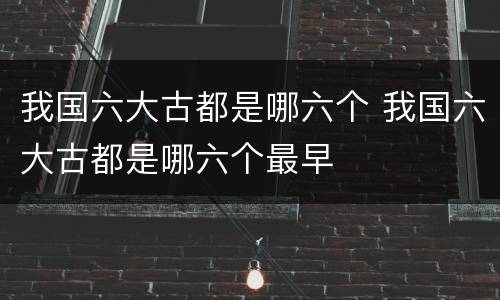 我国六大古都是哪六个 我国六大古都是哪六个最早
