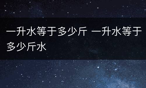 一升水等于多少斤 一升水等于多少斤水