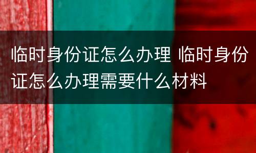 临时身份证怎么办理 临时身份证怎么办理需要什么材料