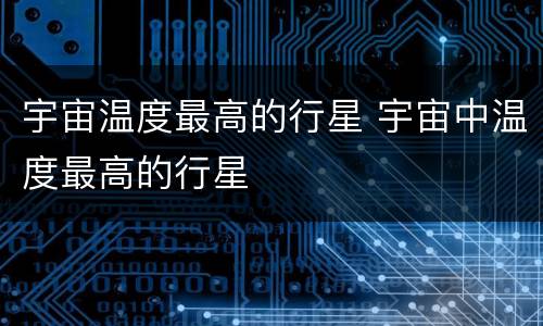 宇宙温度最高的行星 宇宙中温度最高的行星