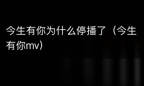 今生有你为什么停播了（今生有你mv）