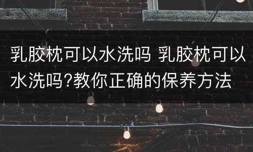 乳胶枕可以水洗吗 乳胶枕可以水洗吗?教你正确的保养方法