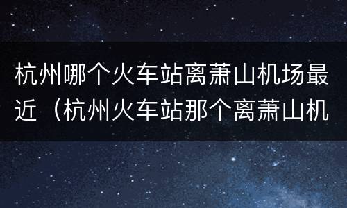 杭州哪个火车站离萧山机场最近（杭州火车站那个离萧山机场近）