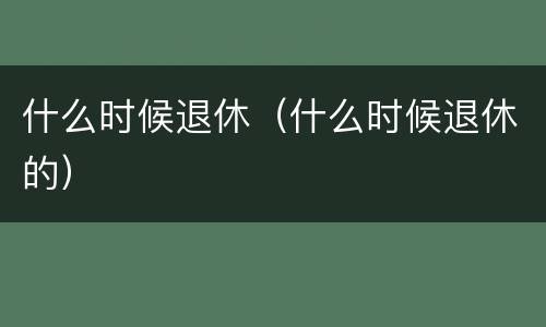 什么时候退休（什么时候退休的）
