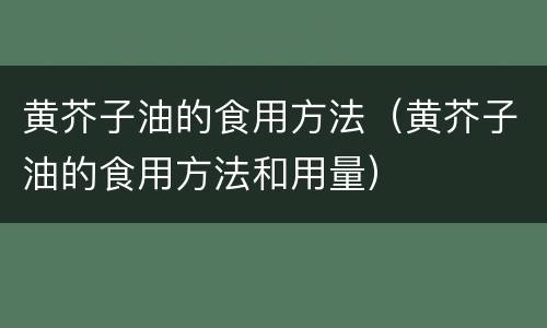 黄芥子油的食用方法（黄芥子油的食用方法和用量）