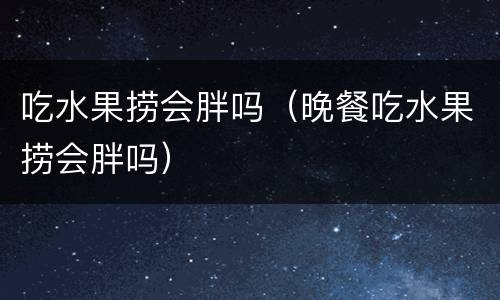 吃水果捞会胖吗（晚餐吃水果捞会胖吗）