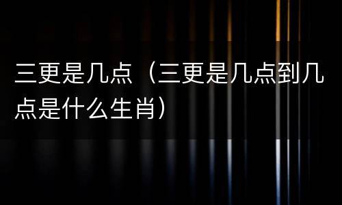 三更是几点（三更是几点到几点是什么生肖）