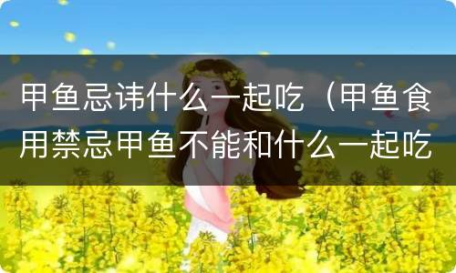 甲鱼忌讳什么一起吃（甲鱼食用禁忌甲鱼不能和什么一起吃）