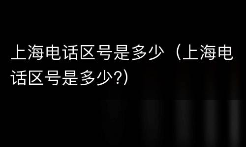 上海电话区号是多少（上海电话区号是多少?）