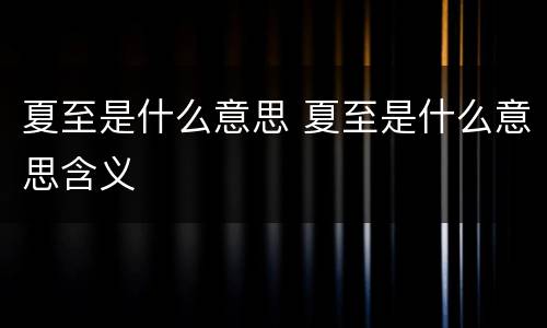 夏至是什么意思 夏至是什么意思含义