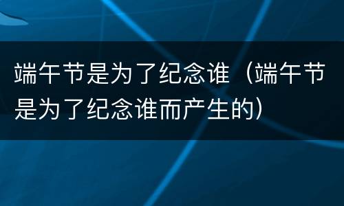 端午节是为了纪念谁（端午节是为了纪念谁而产生的）