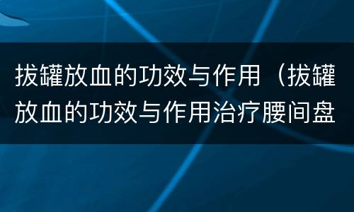 拔罐放血的功效与作用（拔罐放血的功效与作用治疗腰间盘突出吗）