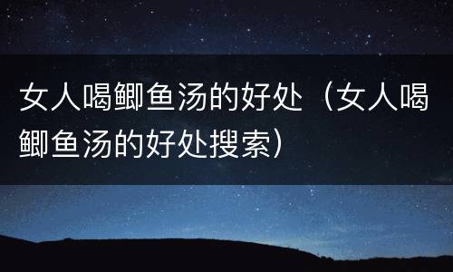 女人喝鲫鱼汤的好处（女人喝鲫鱼汤的好处搜索）