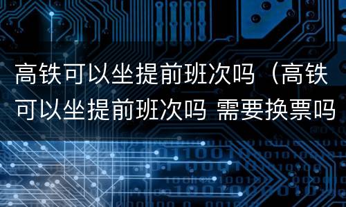 高铁可以坐提前班次吗（高铁可以坐提前班次吗 需要换票吗?）