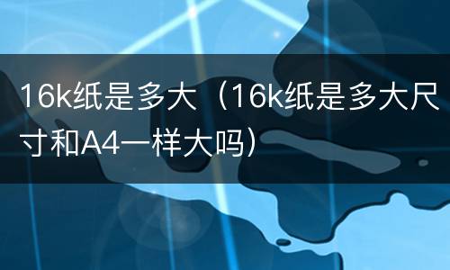 16k纸是多大（16k纸是多大尺寸和A4一样大吗）