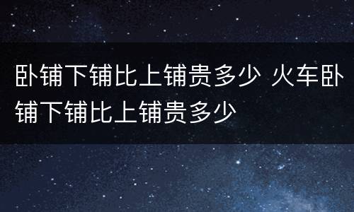 卧铺下铺比上铺贵多少 火车卧铺下铺比上铺贵多少
