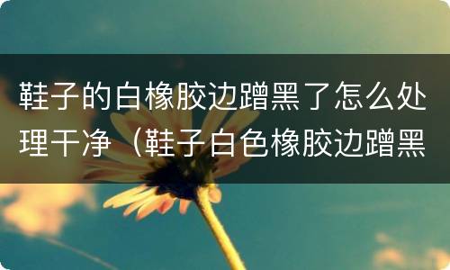 鞋子的白橡胶边蹭黑了怎么处理干净（鞋子白色橡胶边蹭黑怎么办）