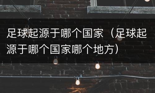 足球起源于哪个国家（足球起源于哪个国家哪个地方）