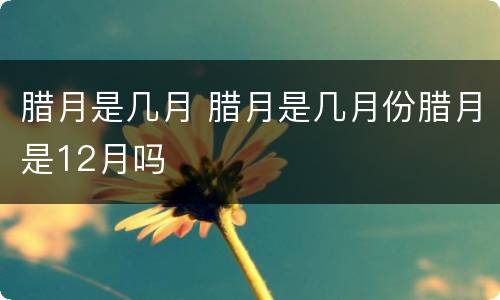 腊月是几月 腊月是几月份腊月是12月吗