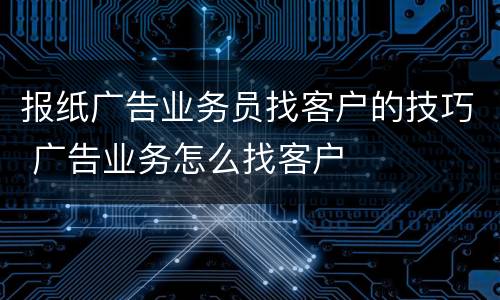 报纸广告业务员找客户的技巧 广告业务怎么找客户