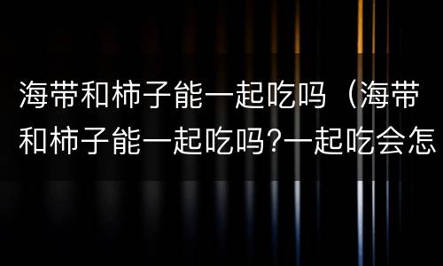 海带和柿子能一起吃吗（海带和柿子能一起吃吗?一起吃会怎么样）