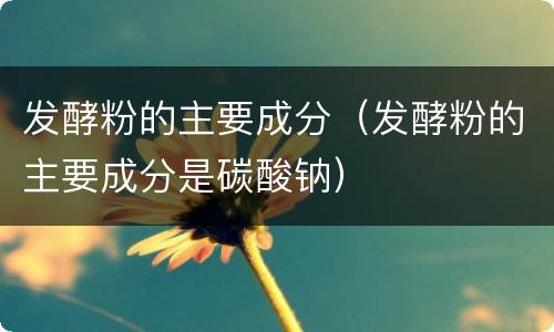 发酵粉的主要成分（发酵粉的主要成分是碳酸钠）