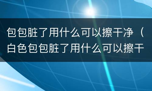 包包脏了用什么可以擦干净（白色包包脏了用什么可以擦干净）