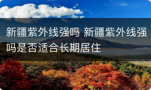 新疆紫外线强吗 新疆紫外线强吗是否适合长期居住