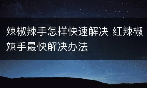 辣椒辣手怎样快速解决 红辣椒辣手最快解决办法