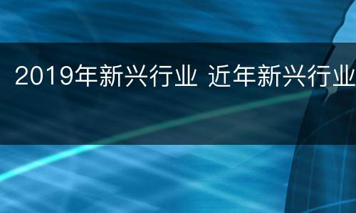 2019年新兴行业 近年新兴行业