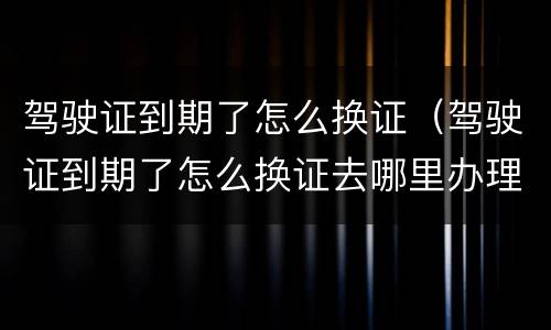 驾驶证到期了怎么换证（驾驶证到期了怎么换证去哪里办理）
