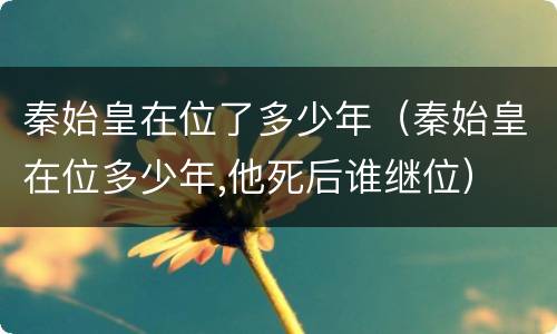 秦始皇在位了多少年（秦始皇在位多少年,他死后谁继位）