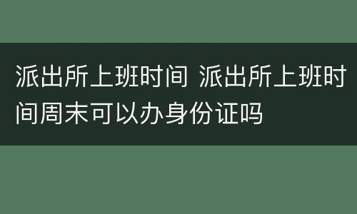 派出所上班时间 派出所上班时间周末可以办身份证吗