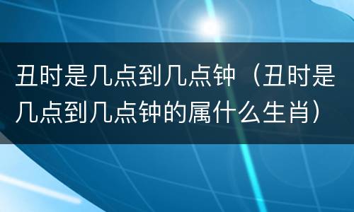 丑时是几点到几点钟（丑时是几点到几点钟的属什么生肖）