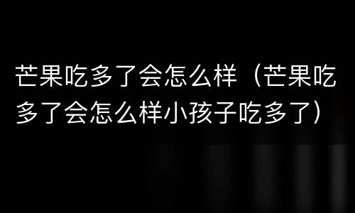 芒果吃多了会怎么样（芒果吃多了会怎么样小孩子吃多了）