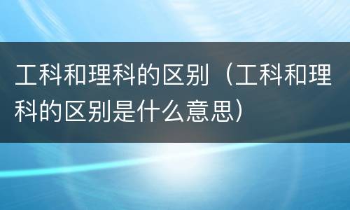 工科和理科的区别（工科和理科的区别是什么意思）