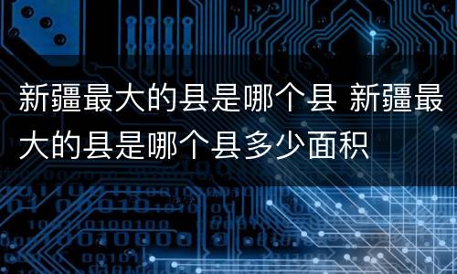 新疆最大的县是哪个县 新疆最大的县是哪个县多少面积
