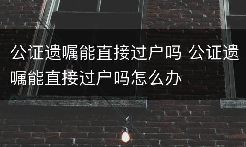 公证遗嘱能直接过户吗 公证遗嘱能直接过户吗怎么办