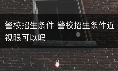 警校招生条件 警校招生条件近视眼可以吗