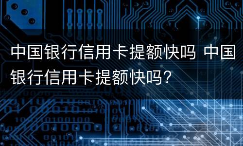 中国银行信用卡提额快吗 中国银行信用卡提额快吗?